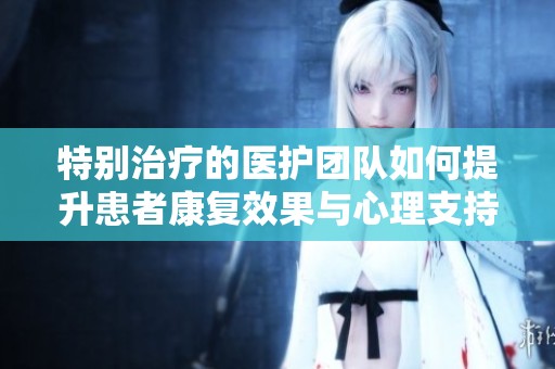 特别治疗的医护团队如何提升患者康复效果与心理支持