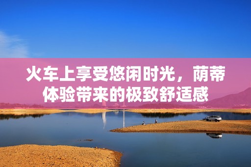 火车上享受悠闲时光，荫蒂体验带来的极致舒适感