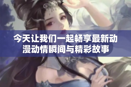 今天让我们一起畅享最新动漫动情瞬间与精彩故事