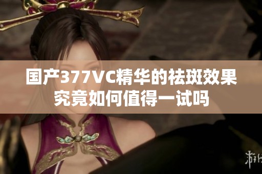 国产377VC精华的祛斑效果究竟如何值得一试吗