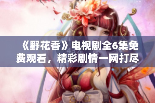 《野花香》电视剧全6集免费观看，精彩剧情一网打尽