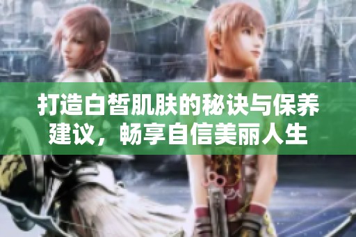 打造白皙肌肤的秘诀与保养建议，畅享自信美丽人生