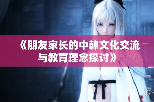《朋友家长的中韩文化交流与教育理念探讨》