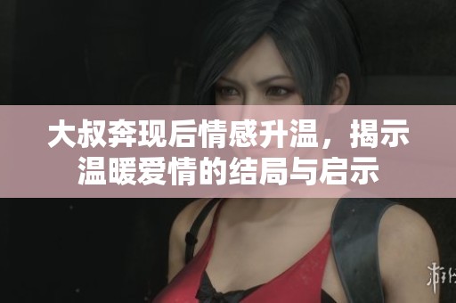 大叔奔现后情感升温，揭示温暖爱情的结局与启示