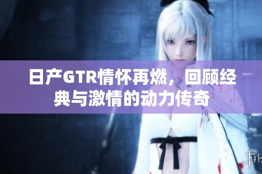 日产GTR情怀再燃，回顾经典与激情的动力传奇