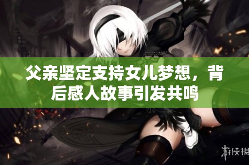父亲坚定支持女儿梦想，背后感人故事引发共鸣
