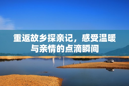 重返故乡探亲记，感受温暖与亲情的点滴瞬间