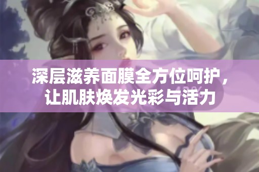 深层滋养面膜全方位呵护，让肌肤焕发光彩与活力