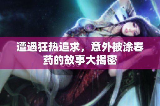 遭遇狂热追求，意外被涂春药的故事大揭密