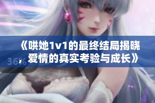 《哄她1v1的最终结局揭晓，爱情的真实考验与成长》