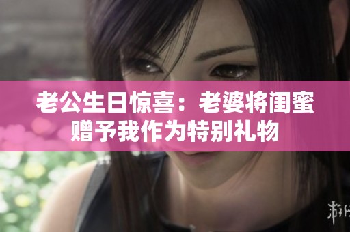 老公生日惊喜：老婆将闺蜜赠予我作为特别礼物