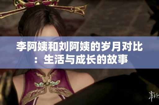 李阿姨和刘阿姨的岁月对比：生活与成长的故事
