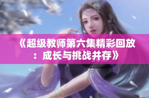 《超级教师第六集精彩回放：成长与挑战并存》