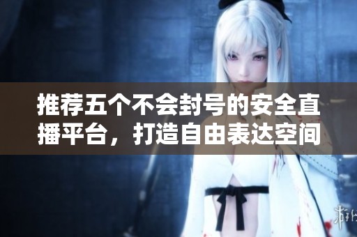 推荐五个不会封号的安全直播平台，打造自由表达空间