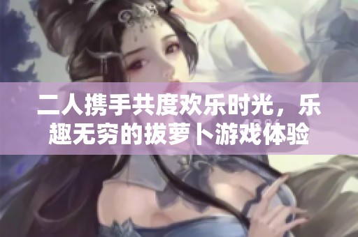 二人携手共度欢乐时光，乐趣无穷的拔萝卜游戏体验