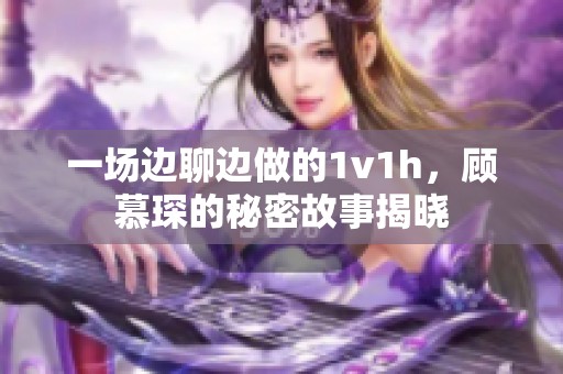 一场边聊边做的1v1h，顾慕琛的秘密故事揭晓