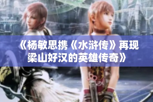 《杨敏思携《水浒传》再现梁山好汉的英雄传奇》