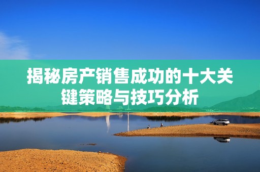揭秘房产销售成功的十大关键策略与技巧分析