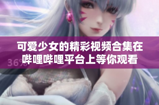可爱少女的精彩视频合集在哔哩哔哩平台上等你观看
