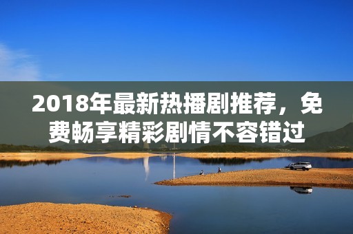 2018年最新热播剧推荐，免费畅享精彩剧情不容错过