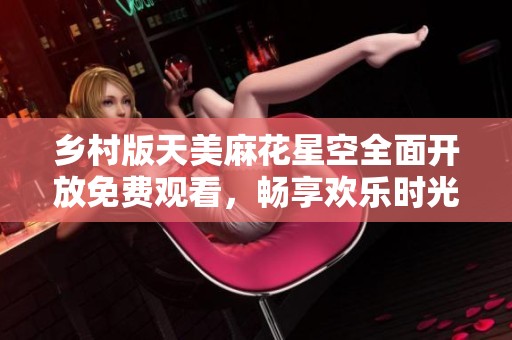 乡村版天美麻花星空全面开放免费观看，畅享欢乐时光！
