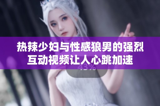 热辣少妇与性感狼男的强烈互动视频让人心跳加速