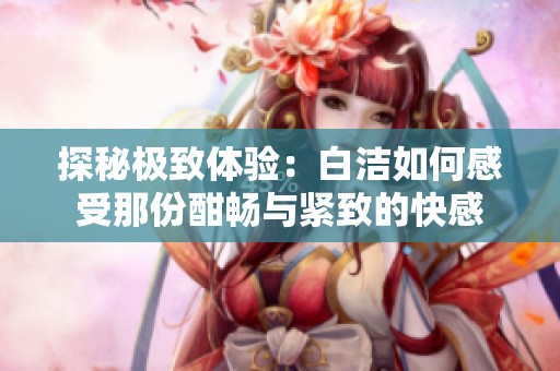 探秘极致体验：白洁如何感受那份酣畅与紧致的快感