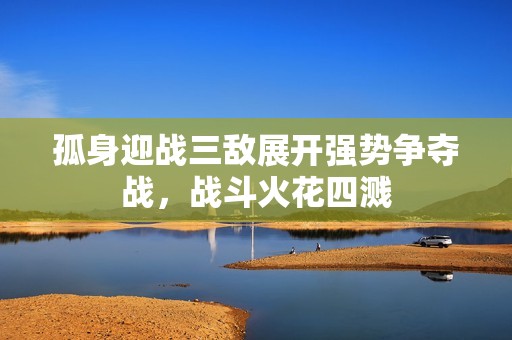 孤身迎战三敌展开强势争夺战，战斗火花四溅