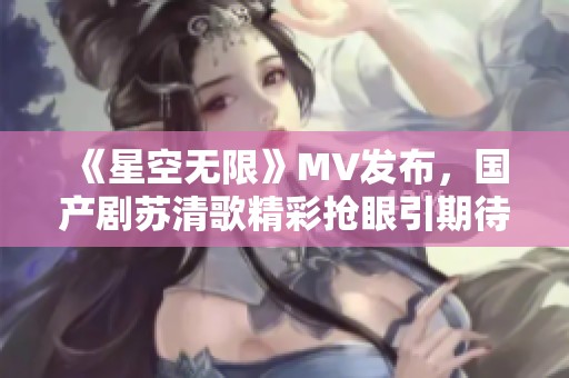 《星空无限》MV发布，国产剧苏清歌精彩抢眼引期待
