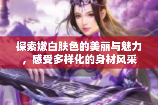 探索嫩白肤色的美丽与魅力，感受多样化的身材风采