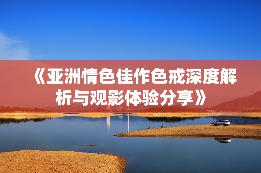 《亚洲情色佳作色戒深度解析与观影体验分享》