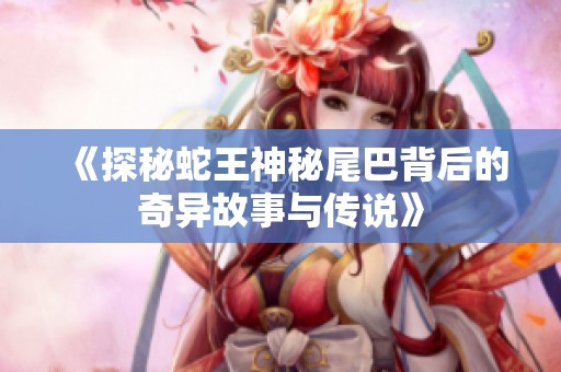《探秘蛇王神秘尾巴背后的奇异故事与传说》