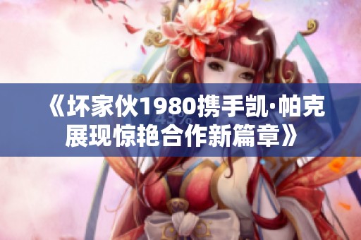 《坏家伙1980携手凯·帕克展现惊艳合作新篇章》