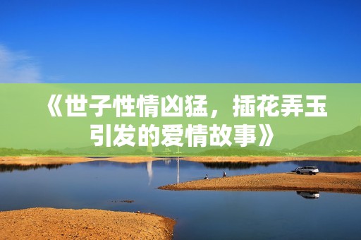 《世子性情凶猛，插花弄玉引发的爱情故事》