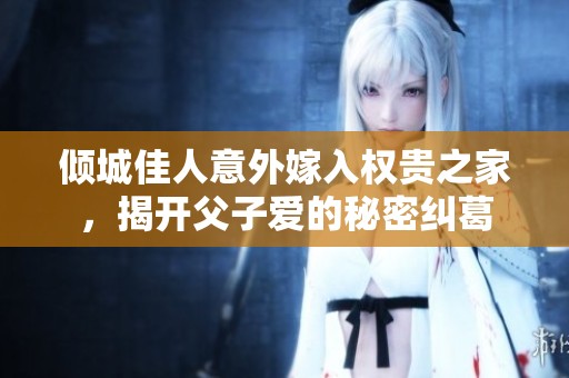 倾城佳人意外嫁入权贵之家，揭开父子爱的秘密纠葛