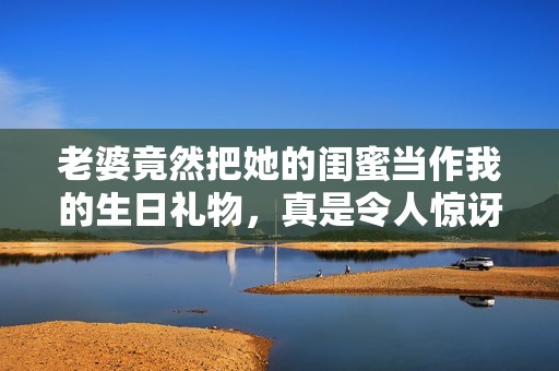 老婆竟然把她的闺蜜当作我的生日礼物，真是令人惊讶