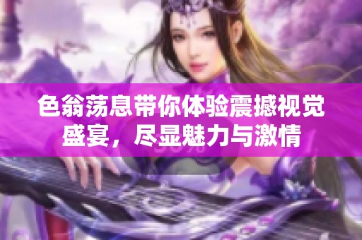 色翁荡息带你体验震撼视觉盛宴，尽显魅力与激情
