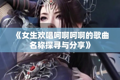 《女生欢唱呵啊呵啊的歌曲名称探寻与分享》