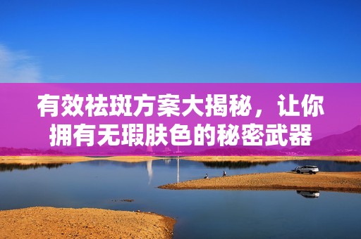 有效祛斑方案大揭秘，让你拥有无瑕肤色的秘密武器