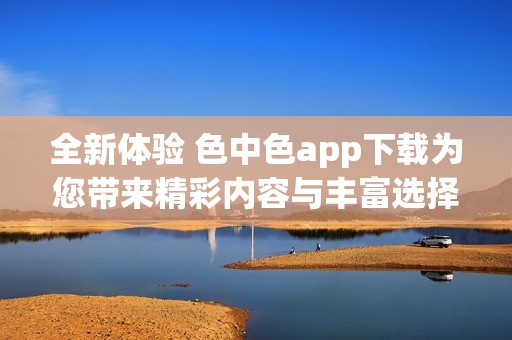 全新体验 色中色app下载为您带来精彩内容与丰富选择