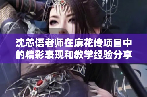 沈芯语老师在麻花传项目中的精彩表现和教学经验分享