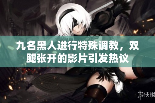 九名黑人进行特殊调教，双腿张开的影片引发热议