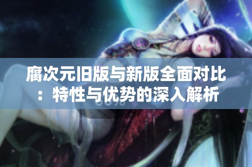 腐次元旧版与新版全面对比：特性与优势的深入解析