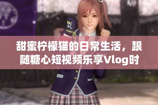 甜蜜柠檬猫的日常生活，跟随糖心短视频乐享Vlog时光