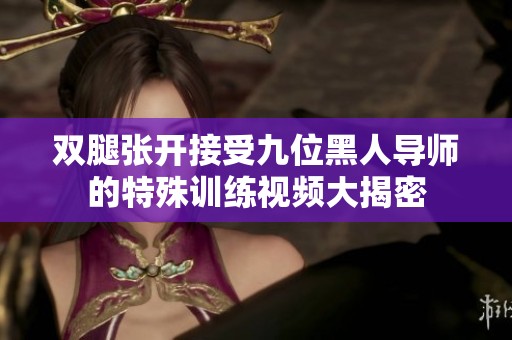 双腿张开接受九位黑人导师的特殊训练视频大揭密
