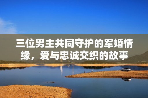 三位男主共同守护的军婚情缘，爱与忠诚交织的故事