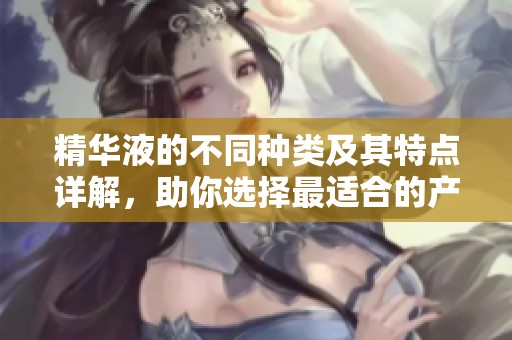 精华液的不同种类及其特点详解，助你选择最适合的产品