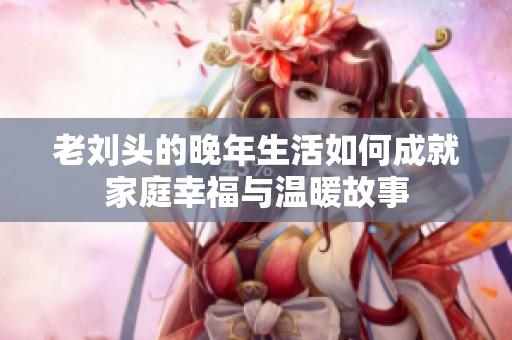 老刘头的晚年生活如何成就家庭幸福与温暖故事