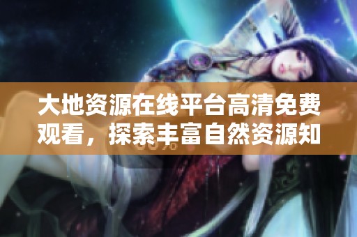 大地资源在线平台高清免费观看，探索丰富自然资源知识