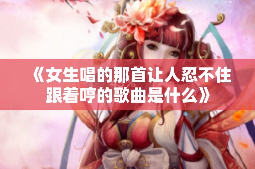 《女生唱的那首让人忍不住跟着哼的歌曲是什么》
